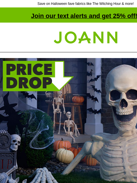 Save on Halloween fave fabrics like The Witching Hour & more! Join our text alerts and get 25% off! † Joann.com® One-Stop Scare Shop! 3 dimensional roses fabric A SPIRITED SELECTION From goth to