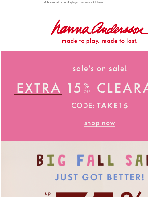 Plus, up to 50% off everything else! If this e-mail is not displayed properly, click here. Hanna Andersson | made to play. made to last. Sale is on sale! Extra 15% off with code TAKE15 BIG FALL SALE