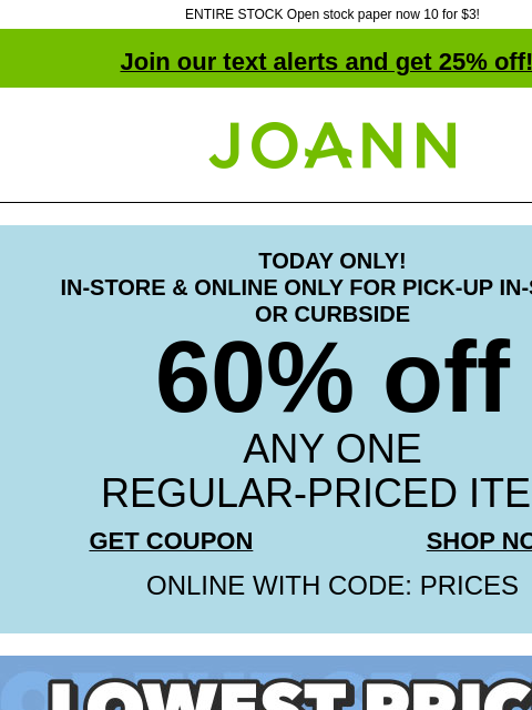 ENTIRE STOCK Open stock paper now 10 for $3! Join our text alerts and get 25% off! † Joann.com® TODAY ONLY! IN-STORE & ONLINE ONLY FOR PICK-UP IN-STORE OR CURBSIDE 60% off ANY ONE REGULAR-PRICED