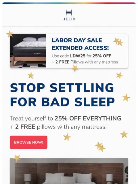 Get 25% off your entire order This email was sent to brands.news.subscription@gmail.com by Helix. 30 Irving Pl Fl 9, New York, NY 10003 Privacy Policy | Unsubscribe © Helix Sleep. All Rights Reserved