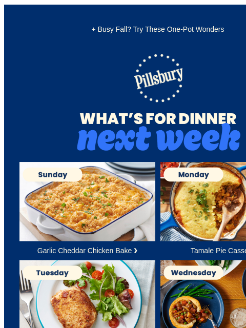 + Busy Fall? Try These One-Pot Wonders Pillsbury Logo Whats for Dinner Next Week Sunday: casserole dish with baked chicken and bread crumble topping. Garlic Cheddar Chicken Bake ❯ Monday: skillet of