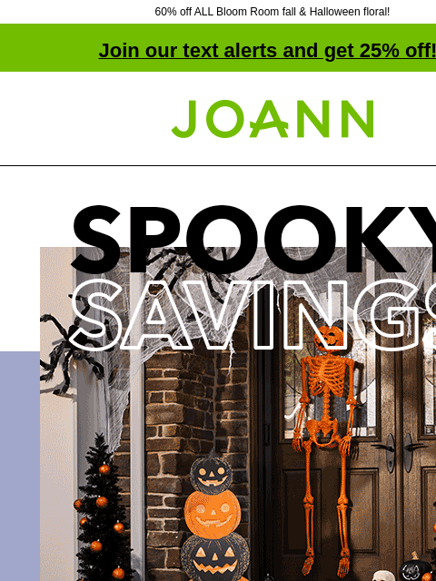 60% off ALL Bloom Room fall & Halloween floral! Join our text alerts and get 25% off! † Joann.com® Spooky Savings. Halloween Decor Collections up to 60% off. SHOP NOW Bloom Room Fall and Halloween