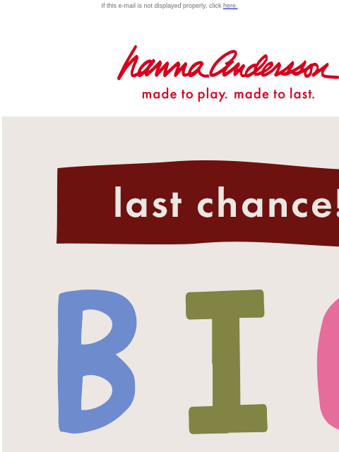 Take up to 50% off fall favorites If this e-mail is not displayed properly, click here. Hanna Andersson | made to play. made to last. Last chance! BIG FALL SALE — up to 50% OFF SHOP GIRLS SHOP BOYS