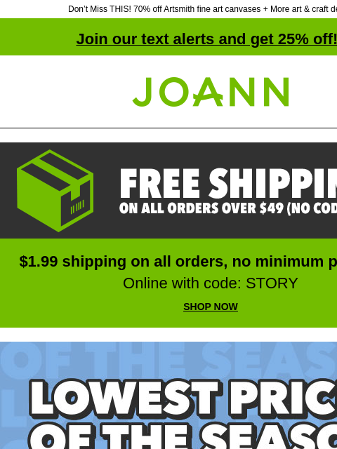 Don't Miss THIS! 70% off Artsmith fine art canvases + More art & craft deals! Join our text alerts and get 25% off! † Joann.com® Free shipping on all orders over $49. No code needed. $1.99