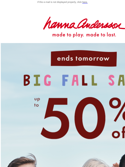 Don't miss up to 50% OFF! If this e-mail is not displayed properly, click here. Hanna Andersson | made to play. made to last. Ends tomorrow. BIG FALL SALE — up to 50% off. Selling fast! SHOP NOW