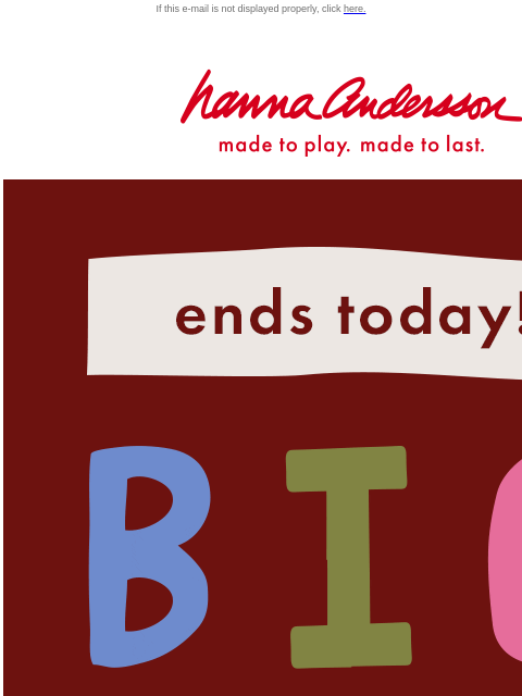 Last chance to shop the Big Fall Sale! If this e-mail is not displayed properly, click here. Hanna Andersson | made to play. made to last. Ends today! BIG FALL SALE — up to 50% off SHOP GIRLS SHOP BOYS