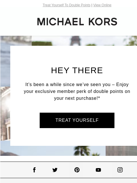 Treat Yourself To Double Points | View Online MICHAEL KORS Hey There It's been a while since we've seen you – Enjoy your exclusive member perk of double points on your next purchase!* TREAT