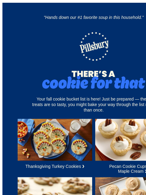 "Hands down our #1 favorite soup in this household." Pillsbury Logo Theres a Cookie for That Your fall cookie bucket list is here! Just be prepared — these treats are so tasty, you might bake