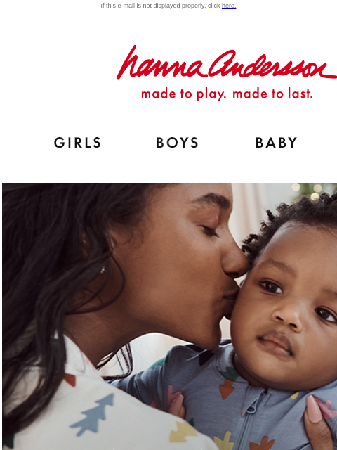 Be the first to shop new holiday PJs! If this e-mail is not displayed properly, click here. Hanna Andersson | made to play. made to last. Shop girls clothes. Shop boys clothes. Shop baby clothes. Shop