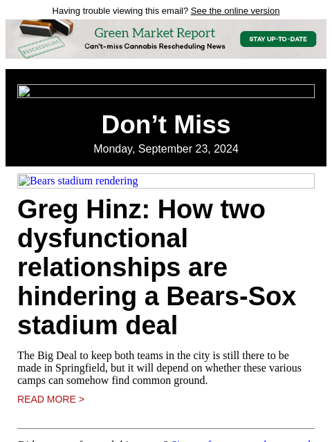 Having trouble viewing this email? See the online version Don't Miss Monday, September 23, 2024 Bears stadium rendering Greg Hinz: How two dysfunctional relationships are hindering a Bears-Sox