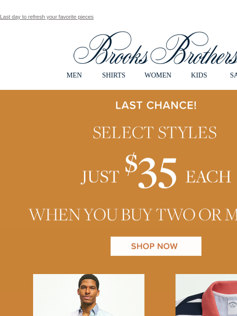 Last day to refresh your favorite pieces View in web browser Brooks Brothers MEN SHIRTS WOMEN KIDS SALE Last Chance! Select Styles Just $35 each when you buy two or more Shop Now Enjoy More Hot Savings