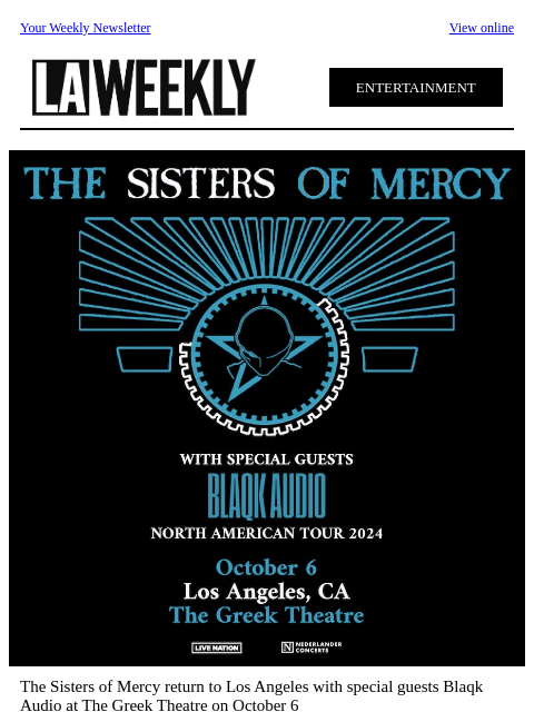 Your Weekly Newsletter View online ENTERTAINMENT The Sisters of Mercy return to Los Angeles with special guests Blaqk Audio at The Greek Theatre on October 6 An iconic force is underground music, The