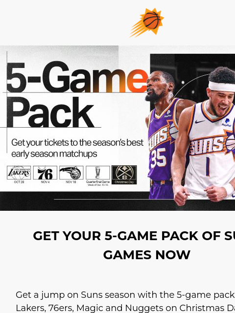 3-Game Pack on sale now! 5-Game Pack! GET YOUR 5-GAME PACK OF SUNS GAMES NOW Get a jump on Suns season with the 5-game pack. See the Lakers, 76ers, Magic and Nuggets on Christmas Day plus an additional