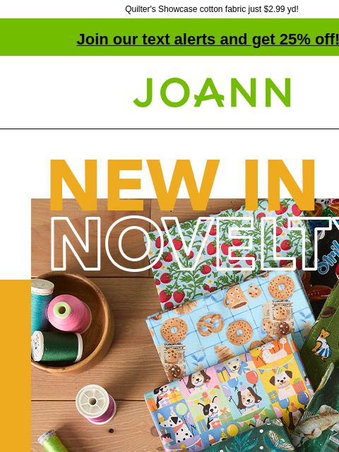 Quilter's Showcase cotton fabric just $2.99 yd! Join our text alerts and get 25% off! † Joann.com® New in Novelty. Cotton Starting at $3.99 yard. From fruit to flamingos & dogs to daisies, we