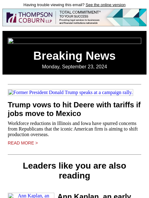 Having trouble viewing this email? See the online version Breaking News Monday, September 23, 2024 Former President Donald Trump speaks at a campaign rally. Trump vows to hit Deere with tariffs if jobs