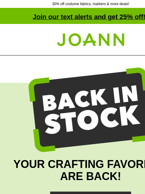 30% off costume fabrics, markers & more deals! Join our text alerts and get 25% off! † Joann.com® Back in Stock. YOUR CRAFTING FAVORITES ARE BACK! SHOP NOW Costume Fabrics 30% off Licensed