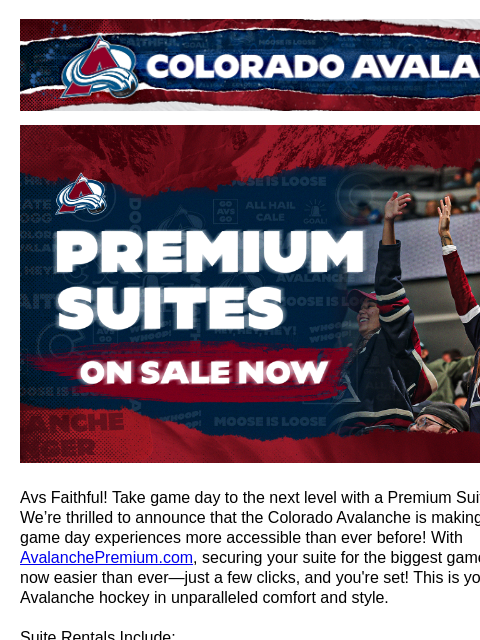 Get your own suite to watch the Avs! Colorado Avalanche | Official Email Communication from the Colorado Avalanche Premium Suites Avs Faithful! Take game day to the next level with a Premium Suite at