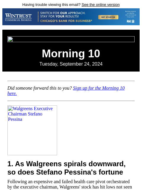 Having trouble viewing this email? See the online version Morning 10 Tuesday, September 24, 2024 Did someone forward this to you? Sign up for the Morning 10 here. Walgreens Executive Chairman Stefano