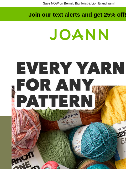 Save NOW on Bernat, Big Twist & Lion Brand yarn! Join our text alerts and get 25% off! † Joann.com® Every yarn for any pattern. Starting at $1.49. SHOP NOW Bernat Blanket Yarn Bernat® Blanket™ Yarn