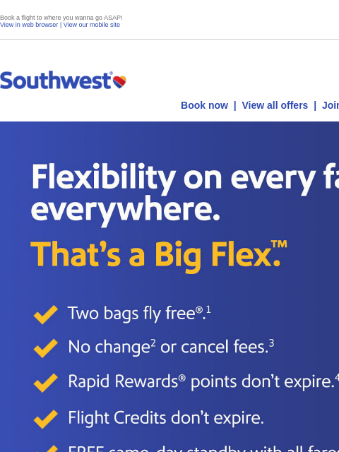 Book a flight to where you wanna go ASAP! View in web browser | View our mobile site Log in | Enroll Southwest September 24 Book now | View all offers | Join Rapid Rewards® Flexibility on every fare,