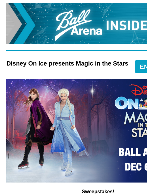 Enter for a chance to win tickets! Ball Arena Insiders Disney On Ice presents Magic in the Stars ENTER-TO-WIN Disney on Ice Sweepstakes Sweepstakes! Disney On Ice presents Magic in the Stars Friday,