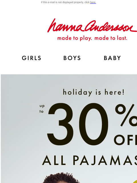 Picture-perfect PJs for everyone If this e-mail is not displayed properly, click here. Hanna Andersson | made to play. made to last. Shop girls clothes. Shop boys clothes. Shop baby clothes. Shop new