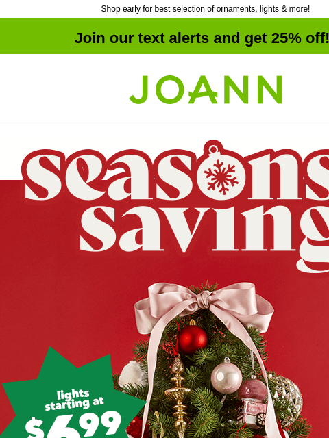 Shop early for best selection of ornaments, lights & more! Join our text alerts and get 25% off! † Joann.com® Seasons Savings. Lights starting at $6.99. Ornaments starting at $6.99. Excited to plan