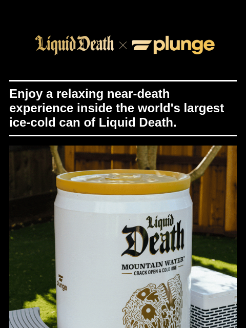 Enjoy a relaxing near-death experience inside the world's largest ice-cold can of Liquid Death. ͏ ͏ ͏ ͏ ͏ ͏ ͏ ͏ ͏ ͏ ͏ ͏ ͏ ͏ ͏ ͏ ͏ ͏ ͏ ͏ ͏ ͏ ͏ ͏ ͏ ͏ ͏ ͏ ͏ ͏ ͏ ͏ ͏ ͏ ͏ ͏ ͏ ͏ ͏ ͏ ͏ ͏ ͏ ͏ ͏ ͏ ͏ ͏ ͏ ͏ ͏