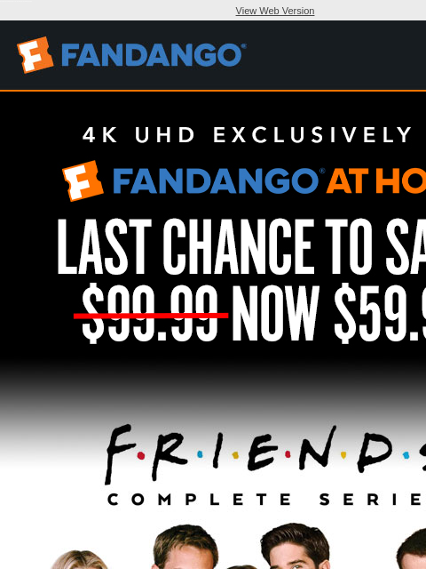 Get 'Friends: The Complete Series' in 4K UHD exclusively on Fandango at Home View Web Version LAST CHANCE TO SAVE! NOW $59.99 FRIENDS: THE COMPLETE SERIES BUY NOW SHOP DEALS RECENT HITS UNDER