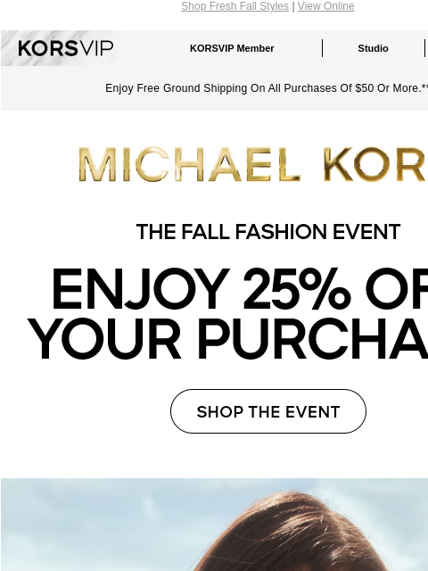 Shop Fresh Fall Styles | View Online KORSVIP KORSVIP Member Studio Points: 100 Enjoy Free Ground Shipping On All Purchases Of $50 Or More.** MICHAEL KORS THE FALL FASHION EVENT ENJOY 25% OFF YOUR