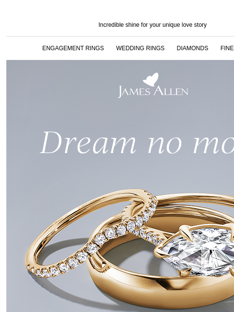 The time to shop is now! Incredible shine for your unique love story ENGAGEMENT RINGS WEDDING RINGS DIAMONDS FINE JEWELRY James Allen Dream no more 30% off* select lab grown diamonds TRANSFORM YOUR