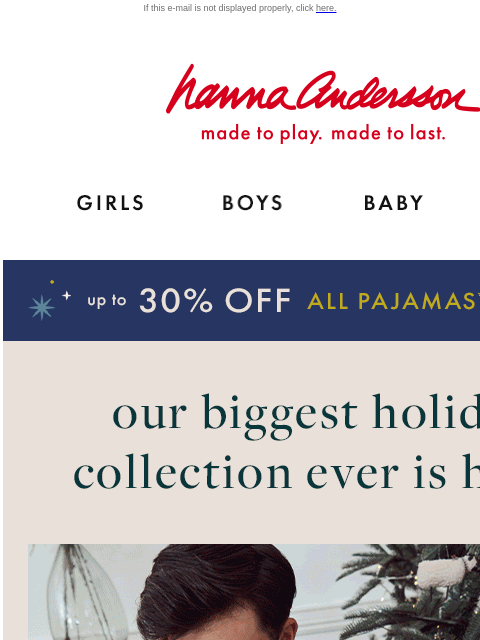 50+ holiday prints to choose from... If this e-mail is not displayed properly, click here. Hanna Andersson | made to play. made to last. Shop girls clothes. Shop boys clothes. Shop baby clothes. Shop