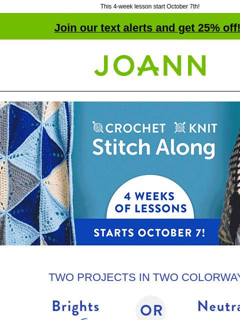 This 4-week lesson start October 7th! Join our text alerts and get 25% off! † Joann.com® Crochet or Knit. Stitch Along 4 weeks of lessons Starts October 7! TWO PROJECTS IN TWO COLORWAYS Brights OR