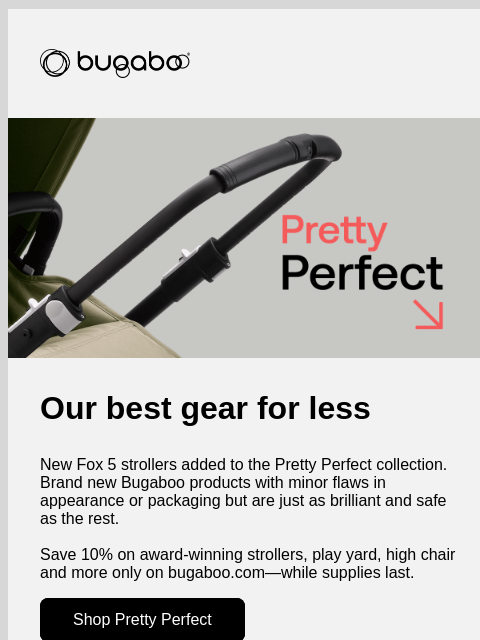 Shop while supplies last Bugaboo Bugaboo Pretty Perfect Our best gear for less New Fox 5 strollers added to the Pretty Perfect collection. Brand new Bugaboo products with minor flaws in appearance or