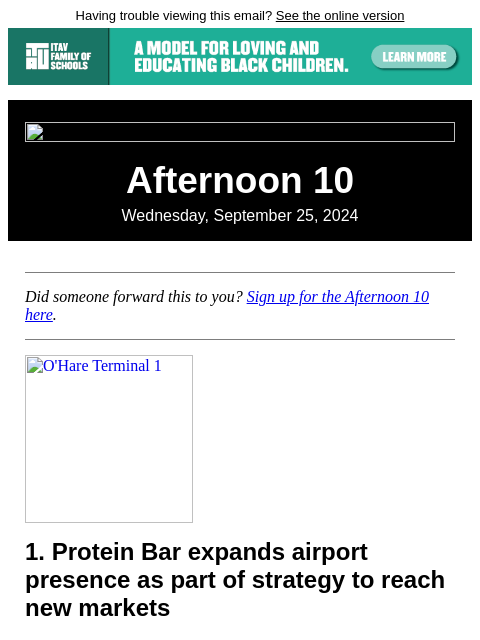 Having trouble viewing this email? See the online version Afternoon 10 Wednesday, September 25, 2024 Did someone forward this to you? Sign up for the Afternoon 10 here. O'Hare Terminal 1 1. Protein