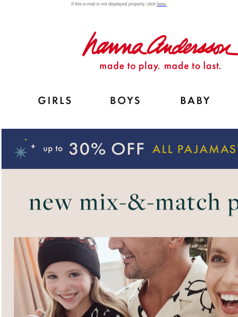 Plus, up to 30% off ALL PJs (even NEW arrivals) If this e-mail is not displayed properly, click here. Hanna Andersson | made to play. made to last. Shop girls clothes. Shop boys clothes. Shop baby