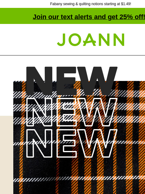 Fabany sewing & quilting notions starting at $1.49! Join our text alerts and get 25% off! † Joann.com® New! 40% off Find the warmth of your dreams with specialty flannel SHOP NEW FABRICS Fabany