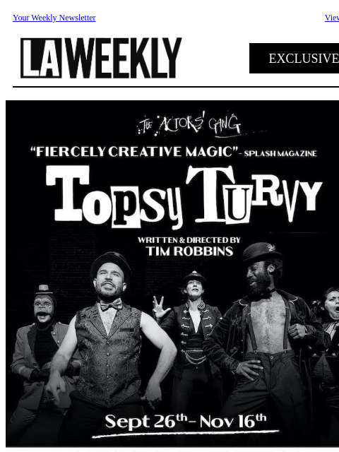 Your Weekly Newsletter View online EXCLUSIVE The Actors' Gang's sold out engagement returns for a limited run. Topsy Turvy (A Musical Greek Vaudeville) Written and Directed by Artistic Director