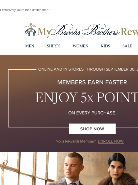 Exclusively yours for a limited time! View in web browser My Brooks Brothers Rewards MEN SHIRTS WOMEN KIDS SALE | LOGIN Online and in stores through September 30, 2024 , Members earn faster. Enjoy 5X