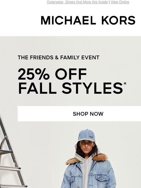 Outerwear, Shoes And More Are Inside | View Online MICHAEL KORS THE FRIENDS & FAMILY EVENT 25% OFF FALL STYLES* SHOP NOW SHOP NOW Enjoy Free Ground Shipping On All Purchases Of $75 Or More.**