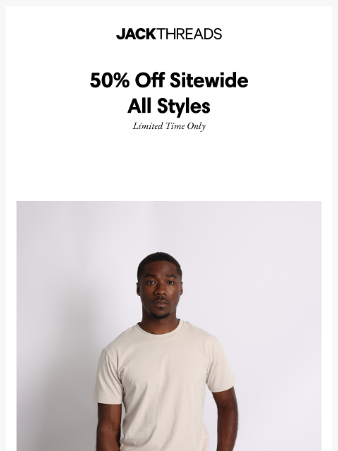 For a limited time get 50% off all styles sitewide at JackThreads - Don't sleep: this sale will not last forever! ͏ ͏ ͏ ͏ ͏ ͏ ͏ ͏ ͏ ͏ ͏ ͏ ͏ ͏ ͏ ͏ ͏ ͏ ͏ ͏ ͏ ͏ ͏ ͏ ͏ ͏ ͏ ͏ ͏ ͏ ͏ ͏ ͏ ͏ ͏ ͏ ͏ ͏ ͏ ͏ ͏ ͏