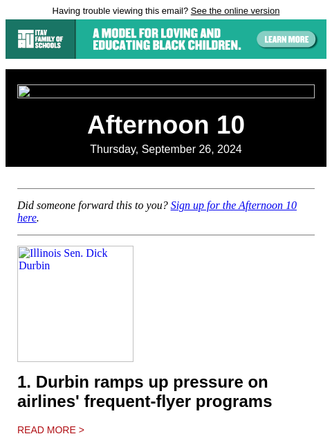 Having trouble viewing this email? See the online version Afternoon 10 Thursday, September 26, 2024 Did someone forward this to you? Sign up for the Afternoon 10 here. Illinois Sen. Dick Durbin 1.