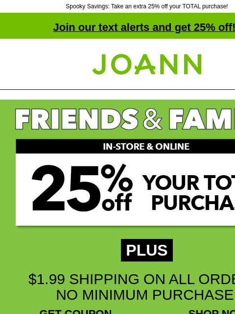 Spooky Savings: Take an extra 25% off your TOTAL purchase! Join our text alerts and get 25% off! † Joann.com® PLUS $1.99 SHIPPING ON ALL ORDERS, NO MINIMUM PURCHASE! GET COUPON SHOP NOW ONLINE WITH