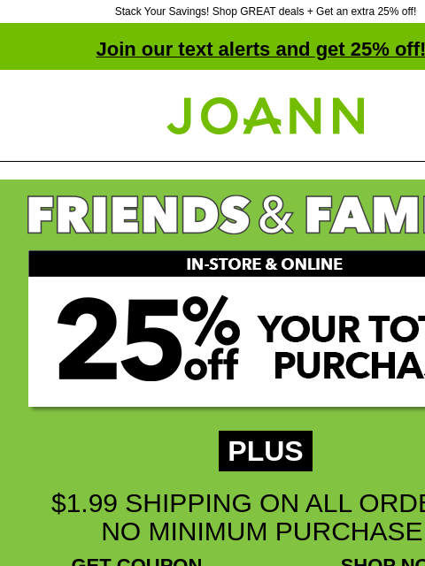 Stack Your Savings! Shop GREAT deals + Get an extra 25% off! Join our text alerts and get 25% off! † Joann.com® PLUS $1.99 SHIPPING ON ALL ORDERS, NO MINIMUM PURCHASE! GET COUPON SHOP NOW ONLINE WITH