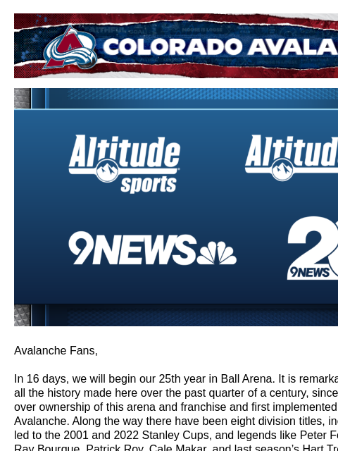 Colorado Avalanche | Official Email Communication from the Colorado Avalanche Avalanche Fans, In 16 days, we will begin our 25th year in Ball Arena. It is remarkable to look back at all the history