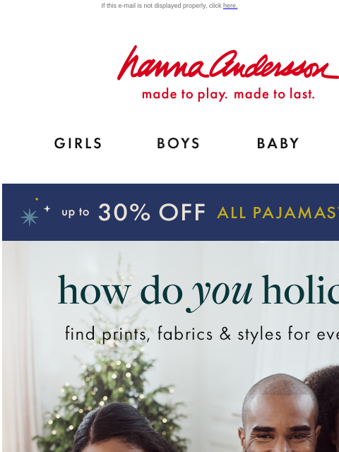 Picture-perfect PJs up to 30% off If this e-mail is not displayed properly, click here. Hanna Andersson | made to play. made to last. Shop girls clothes. Shop boys clothes. Shop baby clothes. Shop new