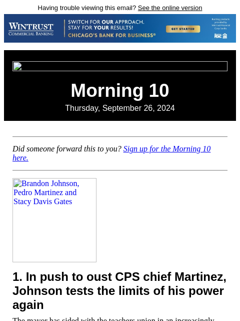 Having trouble viewing this email? See the online version Morning 10 Thursday, September 26, 2024 Did someone forward this to you? Sign up for the Morning 10 here. Brandon Johnson, Pedro Martinez and