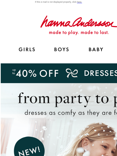 New holiday dresses to go from party to play! If this e-mail is not displayed properly, click here. Hanna Andersson | made to play. made to last. Shop girls clothes. Shop boys clothes. Shop baby