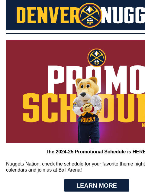 Theme Nights, Top Games, & More! Denver Nuggets 2024-25 Promo Night Schedule The 2024-25 Promotional Schedule is HERE! Nuggets Nation, check the schedule for your favorite theme nights! Mark your