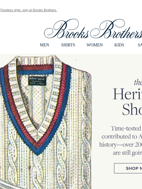 Timeless style, only at Brooks Brothers. View in web browser Brooks Brothers MEN SHIRTS WOMEN KIDS SALE the Heritage Shop. Time-tested pieces we contributed to American style history - over 200+ years